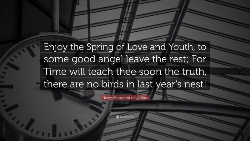Henry Wadsworth Longfellow Quote: “Enjoy the Spring of Love and Youth, to some good angel leave the rest; For Time will teach thee soon the truth, there are no birds in last year’s nest!”