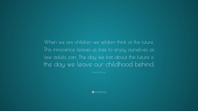 Patrick Rothfuss Quote: “When we are children we seldom think of the future. This innocence leaves us free to enjoy ourselves as few adults can. The day we fret about the future is the day we leave our childhood behind.”