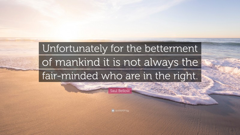 Saul Bellow Quote: “Unfortunately for the betterment of mankind it is not always the fair-minded who are in the right.”