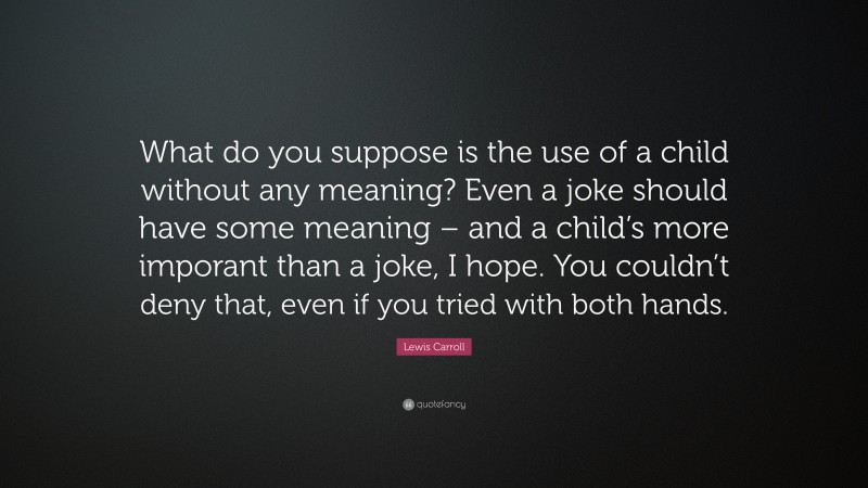Lewis Carroll Quote: “What do you suppose is the use of a child without any meaning? Even a joke should have some meaning – and a child’s more imporant than a joke, I hope. You couldn’t deny that, even if you tried with both hands.”