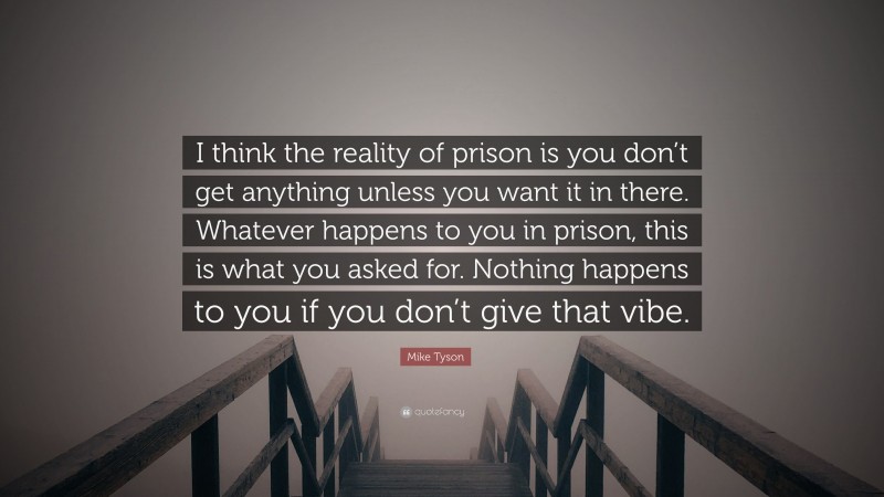 Mike Tyson Quote: “I think the reality of prison is you don’t get anything unless you want it in there. Whatever happens to you in prison, this is what you asked for. Nothing happens to you if you don’t give that vibe.”