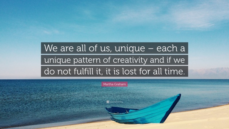 Martha Graham Quote: “We are all of us, unique – each a unique pattern of creativity and if we do not fulfill it, it is lost for all time.”