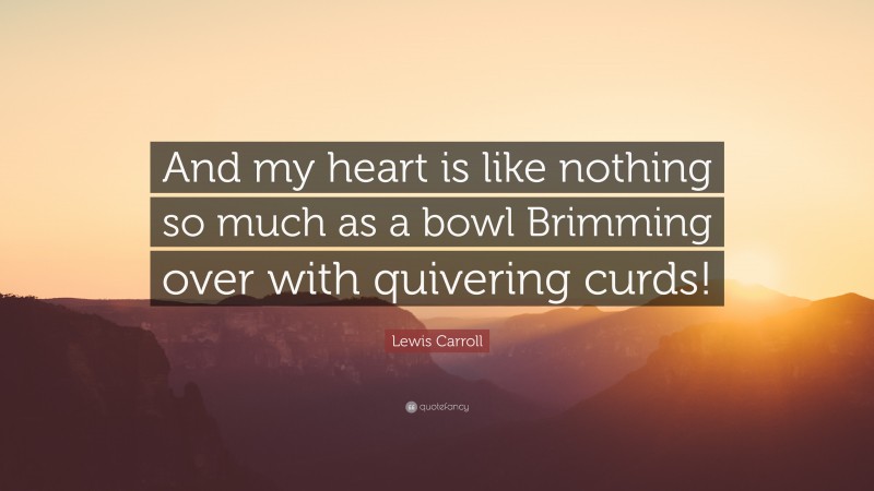 Lewis Carroll Quote: “And my heart is like nothing so much as a bowl Brimming over with quivering curds!”