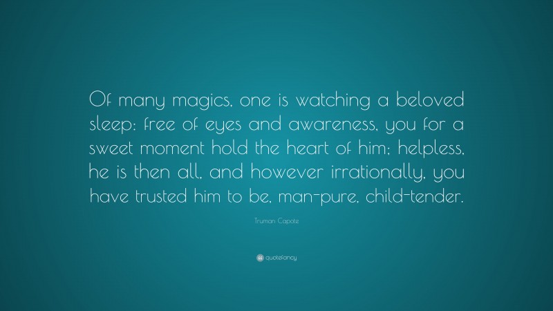 Truman Capote Quote: “Of many magics, one is watching a beloved sleep: free of eyes and awareness, you for a sweet moment hold the heart of him; helpless, he is then all, and however irrationally, you have trusted him to be, man-pure, child-tender.”