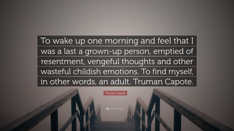 Truman Capote Quote: “To wake up one morning and feel that I was a last a grown-up person, emptied of resentment, vengeful thoughts and other wasteful childish emotions. To find myself, in other words, an adult. Truman Capote.”