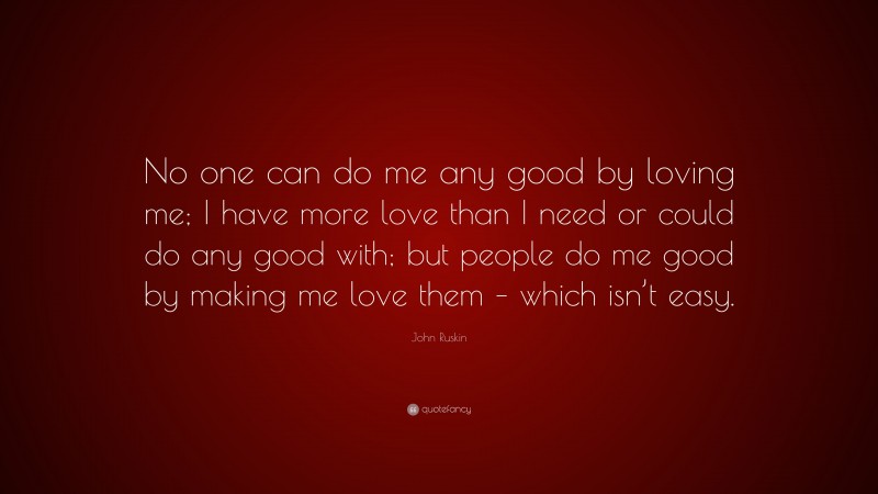 John Ruskin Quote: “No one can do me any good by loving me; I have more love than I need or could do any good with; but people do me good by making me love them – which isn’t easy.”