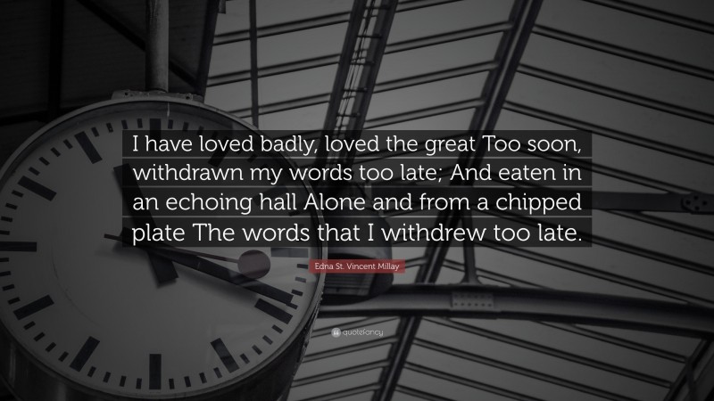 Edna St. Vincent Millay Quote: “I have loved badly, loved the great Too soon, withdrawn my words too late; And eaten in an echoing hall Alone and from a chipped plate The words that I withdrew too late.”