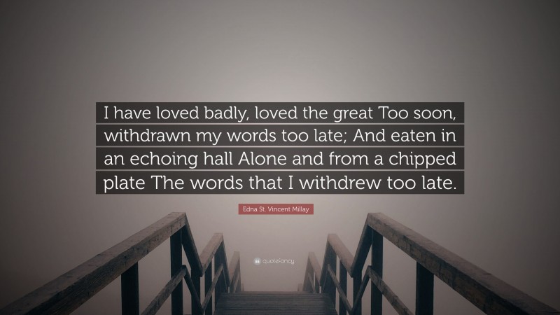 Edna St. Vincent Millay Quote: “I have loved badly, loved the great Too soon, withdrawn my words too late; And eaten in an echoing hall Alone and from a chipped plate The words that I withdrew too late.”