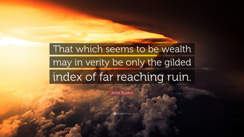 John Ruskin Quote: “That which seems to be wealth may in verity be only the gilded index of far reaching ruin.”