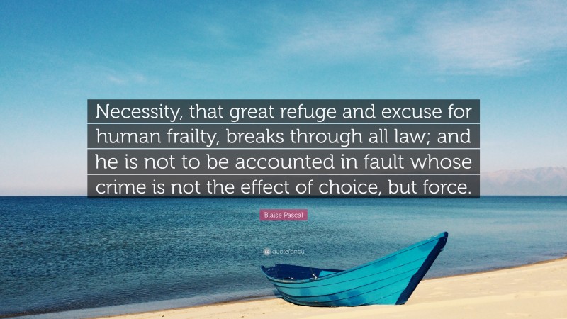 Blaise Pascal Quote: “Necessity, that great refuge and excuse for human frailty, breaks through all law; and he is not to be accounted in fault whose crime is not the effect of choice, but force.”
