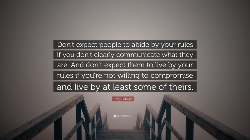 Tony Robbins Quote: “Don’t expect people to abide by your rules if you don’t clearly communicate what they are. And don’t expect them to live by your rules if you’re not willing to compromise and live by at least some of theirs.”