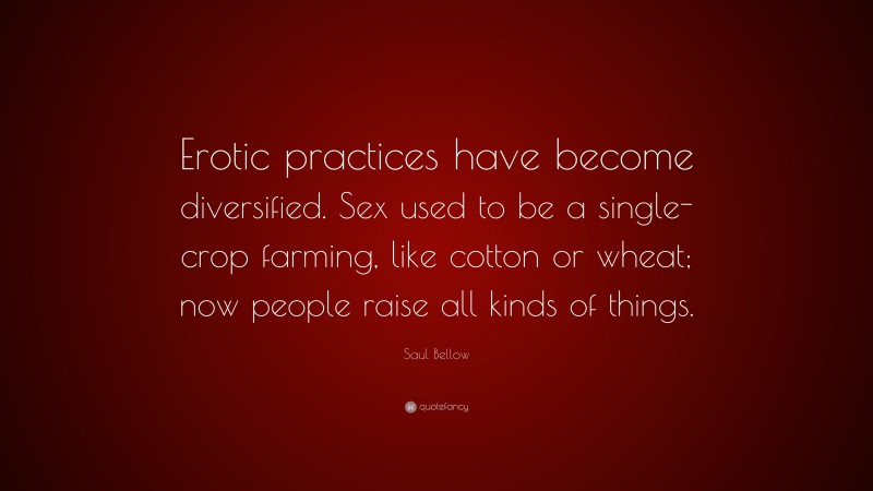 Saul Bellow Quote: “Erotic practices have become diversified. Sex used to be a single-crop farming, like cotton or wheat; now people raise all kinds of things.”
