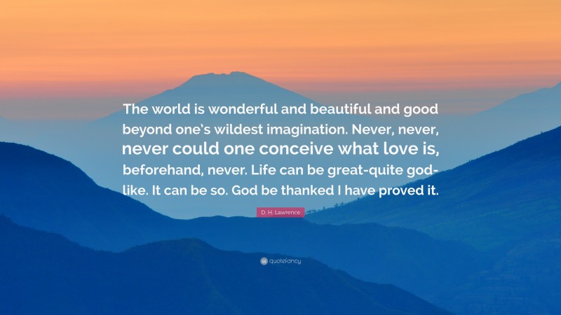 D. H. Lawrence Quote: “The world is wonderful and beautiful and good beyond one’s wildest imagination. Never, never, never could one conceive what love is, beforehand, never. Life can be great-quite god-like. It can be so. God be thanked I have proved it.”