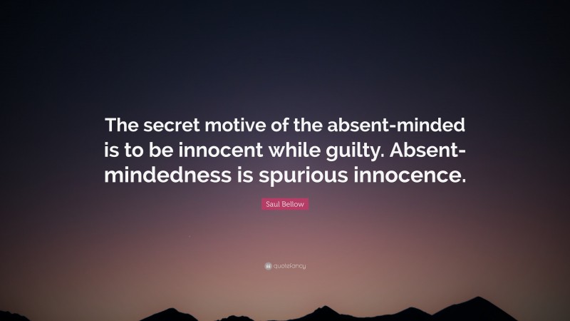 Saul Bellow Quote: “The secret motive of the absent-minded is to be innocent while guilty. Absent-mindedness is spurious innocence.”
