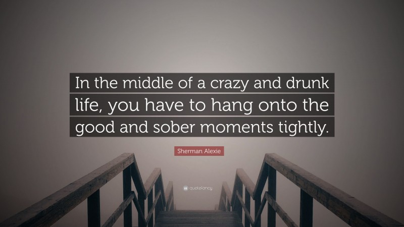 Sherman Alexie Quote: “In the middle of a crazy and drunk life, you have to hang onto the good and sober moments tightly.”