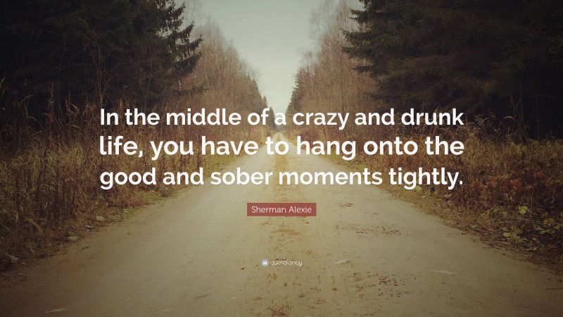 Sherman Alexie Quote: “In the middle of a crazy and drunk life, you have to hang onto the good and sober moments tightly.”