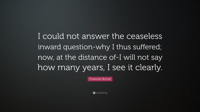 Charlotte Brontë Quote: “I could not answer the ceaseless inward question-why I thus suffered; now, at the distance of-I will not say how many years, I see it clearly.”