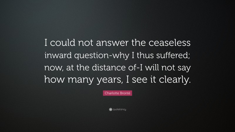 Charlotte Brontë Quote: “I could not answer the ceaseless inward question-why I thus suffered; now, at the distance of-I will not say how many years, I see it clearly.”