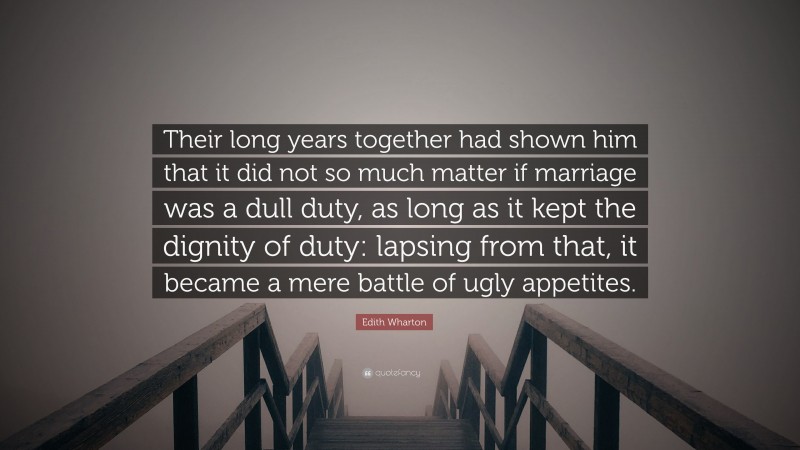 Edith Wharton Quote: “Their long years together had shown him that it did not so much matter if marriage was a dull duty, as long as it kept the dignity of duty: lapsing from that, it became a mere battle of ugly appetites.”
