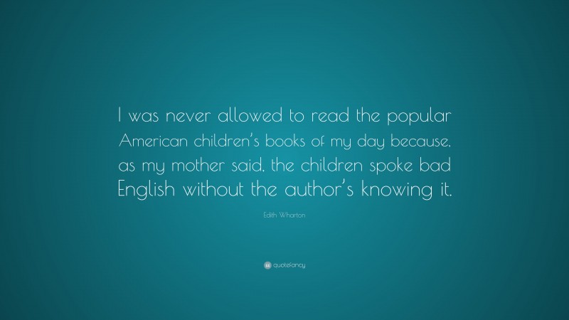 Edith Wharton Quote: “I was never allowed to read the popular American children’s books of my day because, as my mother said, the children spoke bad English without the author’s knowing it.”