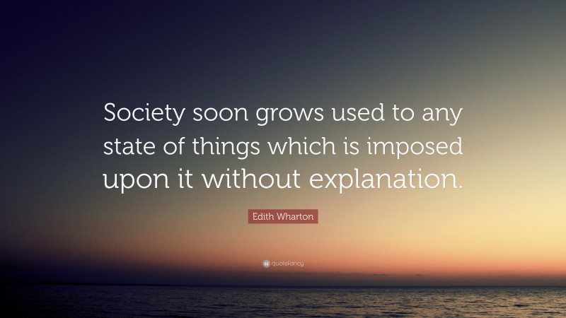 Edith Wharton Quote: “Society soon grows used to any state of things which is imposed upon it without explanation.”