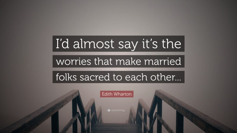 Edith Wharton Quote: “I’d almost say it’s the worries that make married folks sacred to each other...”