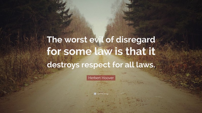 Herbert Hoover Quote: “The worst evil of disregard for some law is that it destroys respect for all laws.”