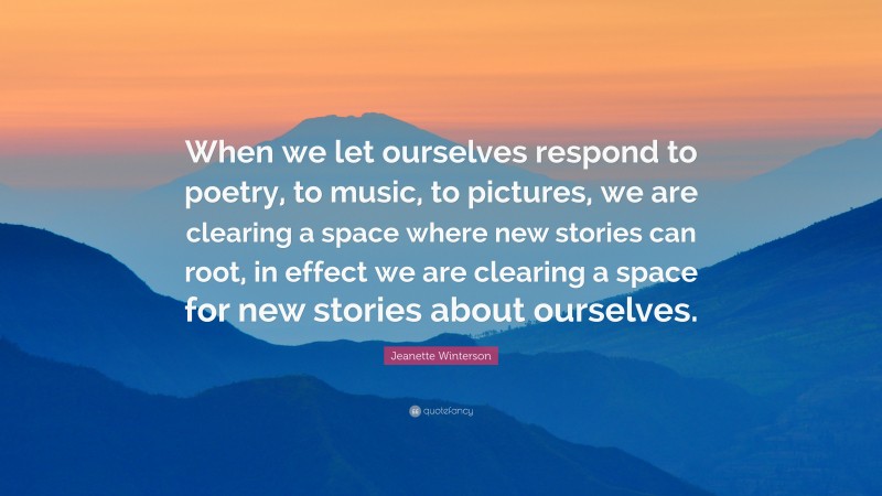 Jeanette Winterson Quote: “When we let ourselves respond to poetry, to music, to pictures, we are clearing a space where new stories can root, in effect we are clearing a space for new stories about ourselves.”