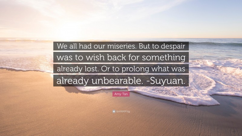 Amy Tan Quote: “We all had our miseries. But to despair was to wish back for something already lost. Or to prolong what was already unbearable. -Suyuan.”