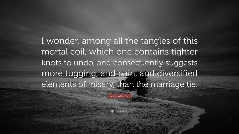 Edith Wharton Quote: “I wonder, among all the tangles of this mortal coil, which one contains tighter knots to undo, and consequently suggests more tugging, and pain, and diversified elements of misery, than the marriage tie.”