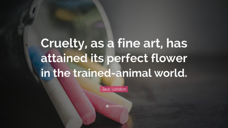 Jack London Quote: “Cruelty, as a fine art, has attained its perfect flower in the trained-animal world.”