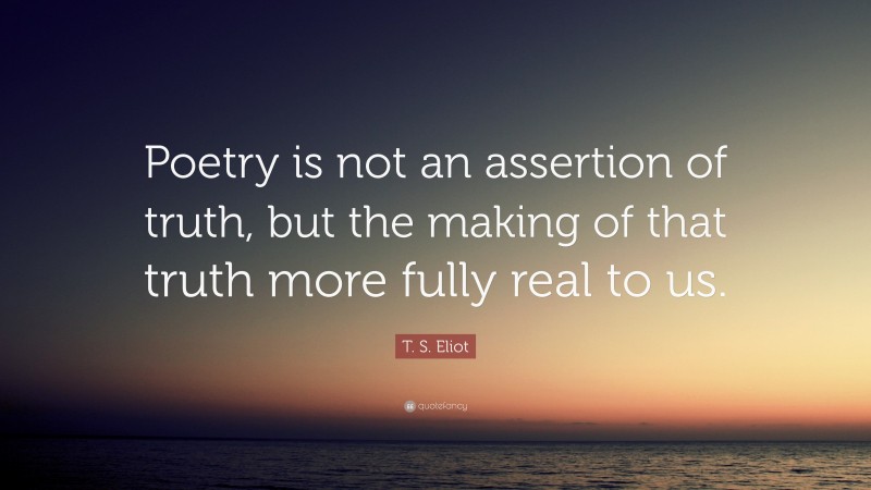 T. S. Eliot Quote: “Poetry is not an assertion of truth, but the making of that truth more fully real to us.”