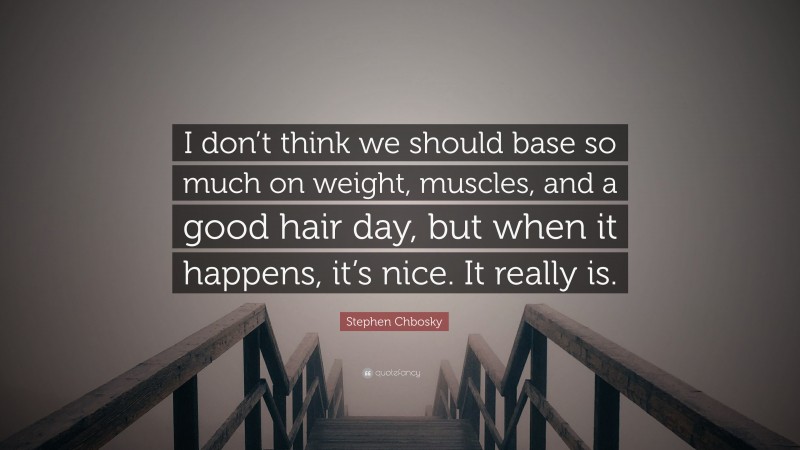 Stephen Chbosky Quote: “I don’t think we should base so much on weight, muscles, and a good hair day, but when it happens, it’s nice. It really is.”