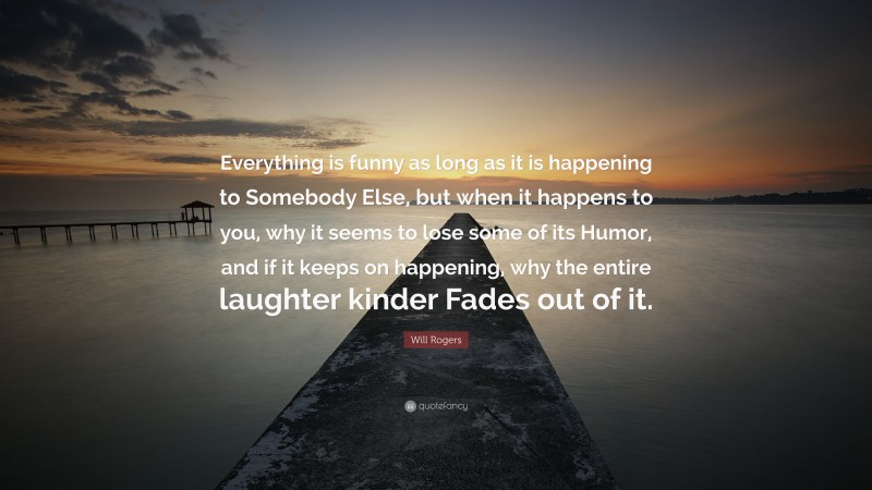 Will Rogers Quote: “Everything is funny as long as it is happening to Somebody Else, but when it happens to you, why it seems to lose some of its Humor, and if it keeps on happening, why the entire laughter kinder Fades out of it.”
