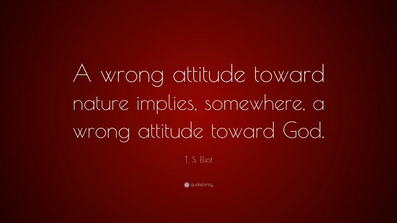 T. S. Eliot Quote: “A wrong attitude toward nature implies, somewhere, a wrong attitude toward God.”