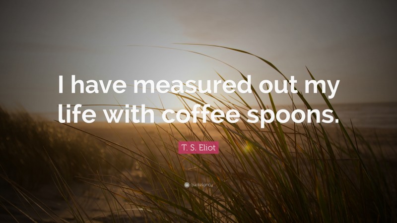 T. S. Eliot Quote: “I have measured out my life with coffee spoons.”