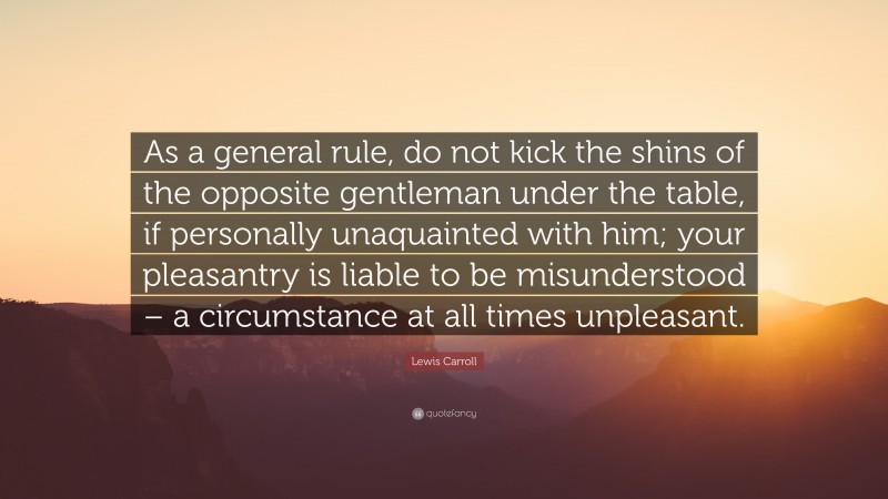 Lewis Carroll Quote: “As a general rule, do not kick the shins of the opposite gentleman under the table, if personally unaquainted with him; your pleasantry is liable to be misunderstood – a circumstance at all times unpleasant.”