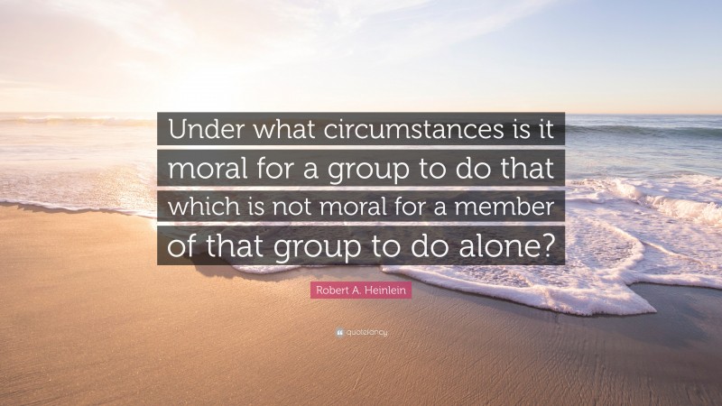 Robert A. Heinlein Quote: “Under what circumstances is it moral for a group to do that which is not moral for a member of that group to do alone?”