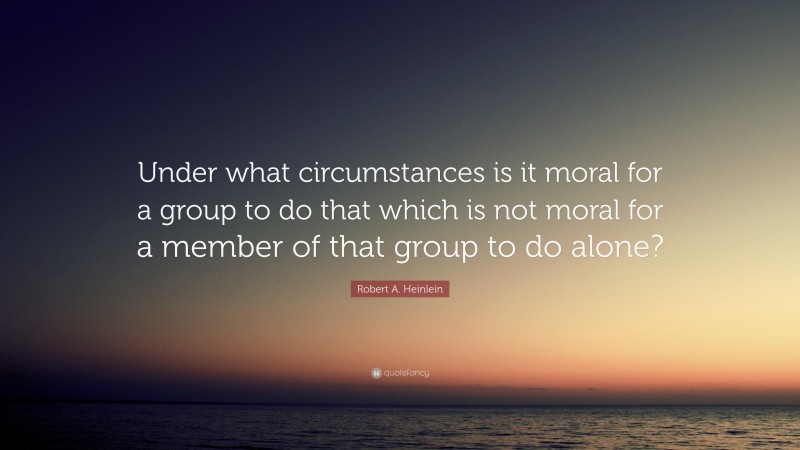 Robert A. Heinlein Quote: “Under what circumstances is it moral for a group to do that which is not moral for a member of that group to do alone?”