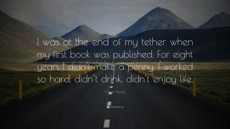 Orhan Pamuk Quote: “I was at the end of my tether when my first book was published. For eight years I didn’t make a penny, I worked so hard, didn’t drink, didn’t enjoy life.”