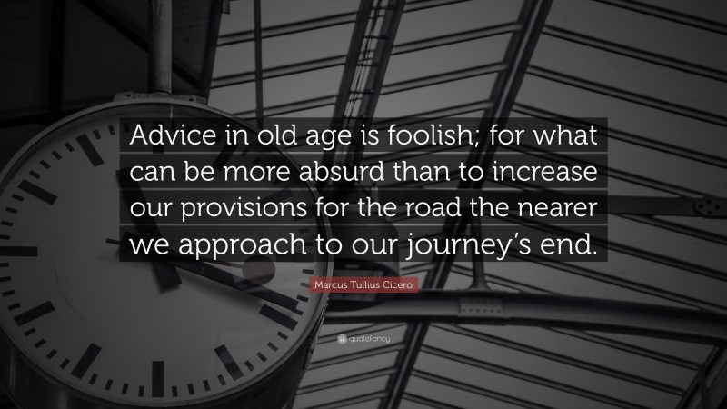 Marcus Tullius Cicero Quote: “Advice in old age is foolish; for what can be more absurd than to increase our provisions for the road the nearer we approach to our journey’s end.”