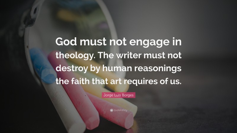 Jorge Luis Borges Quote: “God must not engage in theology. The writer must not destroy by human reasonings the faith that art requires of us.”