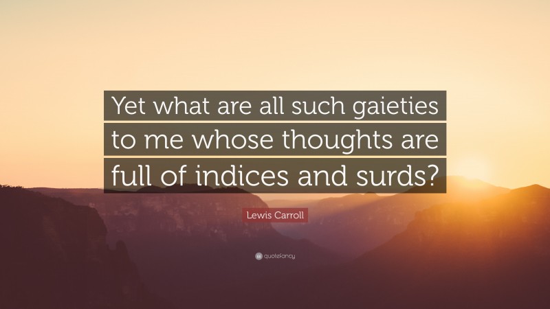 Lewis Carroll Quote: “Yet what are all such gaieties to me whose thoughts are full of indices and surds?”