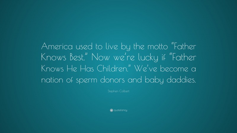 Stephen Colbert Quote: “America used to live by the motto “Father Knows Best.” Now we’re lucky if “Father Knows He Has Children.” We’ve become a nation of sperm donors and baby daddies.”