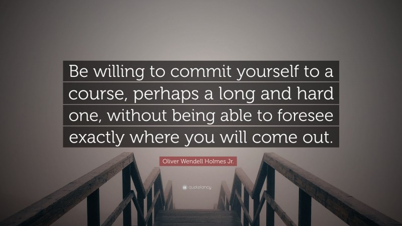 Oliver Wendell Holmes Jr. Quote: “Be willing to commit yourself to a course, perhaps a long and hard one, without being able to foresee exactly where you will come out.”