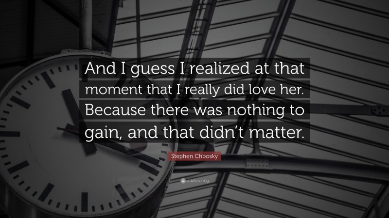 Stephen Chbosky Quote: “And I guess I realized at that moment that I really did love her. Because there was nothing to gain, and that didn’t matter.”