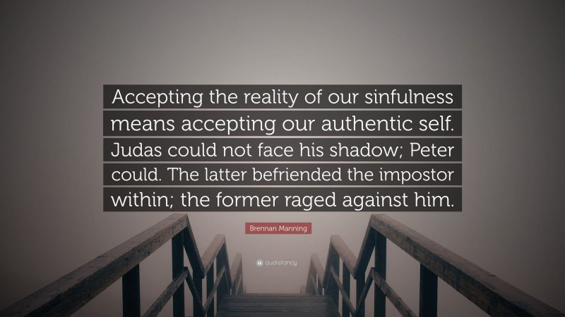 Brennan Manning Quote: “Accepting the reality of our sinfulness means accepting our authentic self. Judas could not face his shadow; Peter could. The latter befriended the impostor within; the former raged against him.”