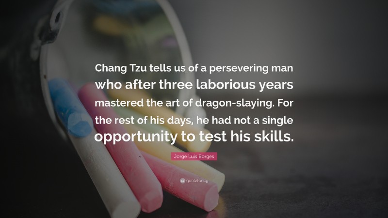 Jorge Luis Borges Quote: “Chang Tzu tells us of a persevering man who after three laborious years mastered the art of dragon-slaying. For the rest of his days, he had not a single opportunity to test his skills.”