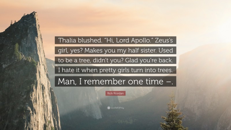 Rick Riordan Quote: “Thalia blushed. “Hi, Lord Apollo.” Zeus’s girl, yes? Makes you my half sister. Used to be a tree, didn’t you? Glad you’re back. I hate it when pretty girls turn into trees. Man, I remember one time –.”