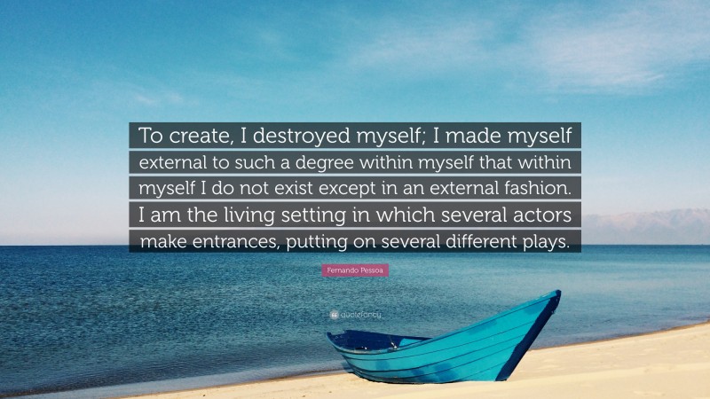 Fernando Pessoa Quote: “To create, I destroyed myself; I made myself external to such a degree within myself that within myself I do not exist except in an external fashion. I am the living setting in which several actors make entrances, putting on several different plays.”